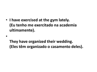 • I have exercised at the gym lately.
  (Eu tenho me exercitado na academia
  ultimamente).
•
  They have organized their wedding.
  (Eles têm organizado o casamento deles).
 