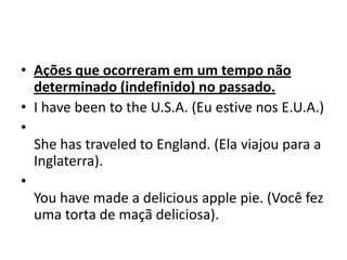 • Ações que ocorreram em um tempo não
  determinado (indefinido) no passado.
• I have been to the U.S.A. (Eu estive nos E.U.A.)
•
  She has traveled to England. (Ela viajou para a
  Inglaterra).
•
  You have made a delicious apple pie. (Você fez
  uma torta de maçã deliciosa).
 