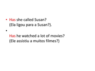 • Has she called Susan?
  (Ela ligou para a Susan?).
•
  Has he watched a lot of movies?
  (Ele assistiu a muitos filmes?)
 
