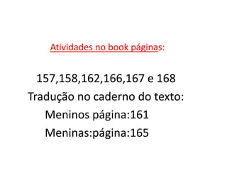 Atividades no book páginas:


  157,158,162,166,167 e 168
Tradução no caderno do texto:
   Meninos página:161
   Meninas:página:165
 