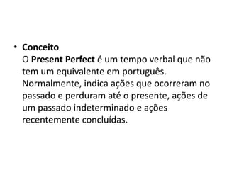 • Conceito
  O Present Perfect é um tempo verbal que não
  tem um equivalente em português.
  Normalmente, indica ações que ocorreram no
  passado e perduram até o presente, ações de
  um passado indeterminado e ações
  recentemente concluídas.
 