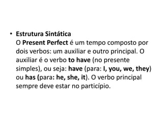 • Estrutura Sintática
  O Present Perfect é um tempo composto por
  dois verbos: um auxiliar e outro principal. O
  auxiliar é o verbo to have (no presente
  simples), ou seja: have (para: I, you, we, they)
  ou has (para: he, she, it). O verbo principal
  sempre deve estar no particípio.
 