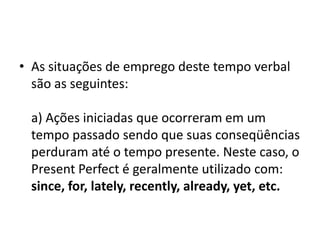 • As situações de emprego deste tempo verbal
  são as seguintes:

 a) Ações iniciadas que ocorreram em um
 tempo passado sendo que suas conseqüências
 perduram até o tempo presente. Neste caso, o
 Present Perfect é geralmente utilizado com:
 since, for, lately, recently, already, yet, etc.
 