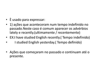 • È usado para expressar:
• 1) ações que aconteceram num tempo indefinido no
  passado.Neste caso é comum aparecer os advérbios
  lately e recently.(ultimamente / recentemente)
• EX:I have studied English recently.( Tempo indefinido)
•     I studied English yesterday.( Tempo definido)

• Ações que começaram no passado e continuam até o
  presente.
 