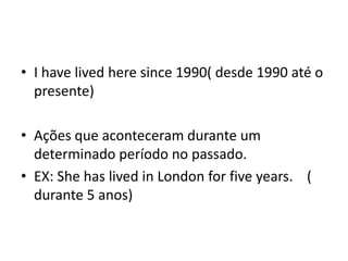• I have lived here since 1990( desde 1990 até o
  presente)

• Ações que aconteceram durante um
  determinado período no passado.
• EX: She has lived in London for five years. (
  durante 5 anos)
 