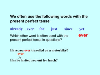 We often use the following words with the
present perfect tense.
already ever for just since yet
Which other word is often used with the
present perfect tense in questions?
ever
Have you ever travelled on a motorbike?
Has he invited you out for lunch?
ever

 