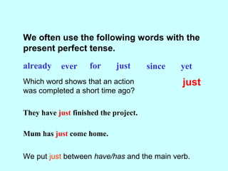 We often use the following words with the
present perfect tense.
already ever for just since yet
Which word shows that an action
was completed a short time ago?
just
They have just finished the project.
Mum has just come home.
We put just between have/has and the main verb.
 