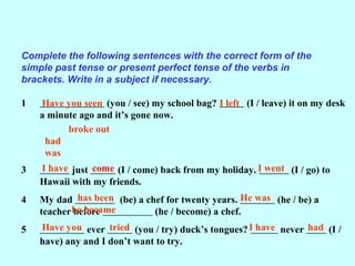 Complete the following sentences with the correct form of the
simple past tense or present perfect tense of the verbs in
brackets. Write in a subject if necessary.
1 (you / see) my school bag? (I / leave) it on my desk
a minute ago and it’s gone now.
3 just (I / come) back from my holiday. (I / go) to
Hawaii with my friends.
4 My dad (be) a chef for twenty years. (he / be) a
teacher before (he / become) a chef.
5 ever (you / try) duck’s tongues? never (I /
have) any and I don’t want to try.
Have you seen I left
broke out
had
was
I have I went
has been He was
he became
Have you I have
come
tried had
 