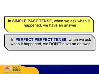 In SIMPLE PAST TENSE, when we ask when it
happened, we have an answer.
In PERFECT PERFECT TENSE, when we ask
when it happened, we DON´T have an answer.
 