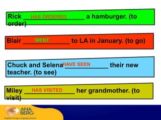 Rick _________________ a hamburger. (to
order)
Blair _____________ to LA in January. (to go)
Chuck and Selena ____________ their new
teacher. (to see)
Miley ______________ her grandmother. (to
visit)
HAS ORDERED
WENTD
HAVE SEEN
HAS VISITED
 