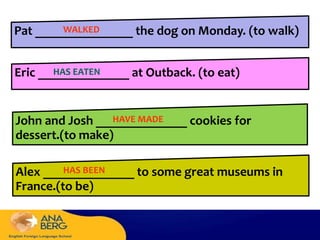 Pat _______________ the dog on Monday. (to walk)
Eric ______________ at Outback. (to eat)
John and Josh ______________ cookies for
dessert.(to make)
Alex ______________ to some great museums in
France.(to be)
WALKED
HAS EATEN
HAVE MADE
HAS BEEN
 