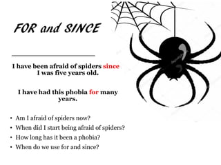 FOR and SINCE
I have been afraid of spiders since I
I was five years old.
I have had this phobia for many
years.
• Am I afraid of spiders now?
• When did I start being afraid of spiders?
• How long has it been a phobia?
• When do we use for and since?
 