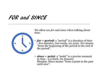 FOR and SINCE
We often use for and since when talking about
time.
• for + period: a "period" is a duration of time
- five minutes, two weeks, six years. For means
"from the beginning of the period to the end of
the period".
• since + point: a "point" is a precise moment
in time - 9 o'clock, 1st January,
Monday. Since means "from a point in the past
until now".
 