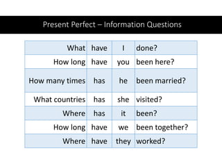 Present Perfect – Information Questions
What have I done?
How long have you been here?
How many times has he been married?
What countries has she visited?
Where has it been?
How long have we been together?
Where have they worked?
 