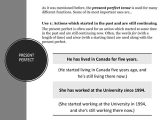 PRESENT
PERFECT
As it was mentioned before, the present perfect tense is used for many
different functions. Some of its most important uses are…
Use 1: Actions which started in the past and are still continuing
The present perfect is often used for an action which started at some time
in the past and are still continuing now. Often, the words for (with a
length of time) and since (with a starting time) are used along with the
present perfect.
•
He has lived in Canada for five years.
(He started living in Canada five years ago, and
he's still living there now.)
She has worked at the University since 1994.
(She started working at the University in 1994,
and she's still working there now.)
 