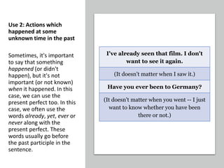 Use 2: Actions which
happened at some
unknown time in the past
Sometimes, it's important
to say that something
happened (or didn't
happen), but it's not
important (or not known)
when it happened. In this
case, we can use the
present perfect too. In this
case, we often use the
words already, yet, ever or
never along with the
present perfect. These
words usually go before
the past participle in the
sentence.
I've already seen that film. I don't
want to see it again.
(It doesn't matter when I saw it.)
Have you ever been to Germany?
(It doesn't matter when you went -- I just
want to know whether you have been
there or not.)
 