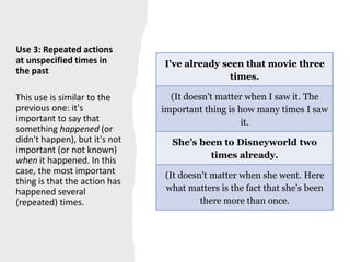 Use 3: Repeated actions
at unspecified times in
the past
This use is similar to the
previous one: it's
important to say that
something happened (or
didn't happen), but it's not
important (or not known)
when it happened. In this
case, the most important
thing is that the action has
happened several
(repeated) times.
I've already seen that movie three
times.
(It doesn't matter when I saw it. The
important thing is how many times I saw
it.
She’s been to Disneyworld two
times already.
(It doesn't matter when she went. Here
what matters is the fact that she’s been
there more than once.
 