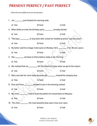 ©2021 Luke Gabriel
Monday, 15 November, 2021
1. Jim _________ just finished his morning walk.
a) has b) have c) had
2. When Kathy arrived, the birthday party __________ already started.
a) has b) have c) had
3. “The boys ___________ to stay back after school for football practice” said the coach.
a) has b) have c) had
4. My father sold his vintage motorcycle on Monday. He’d __________ it for 30 over years.
a) has b) have c) had
5. She __________ not been to China before, today is her first trip.
a) has b) have c) had
6. We realized that we __________ left the tickets at home when we got to the airport.
a) has b) have c) had
7. Mary was late for work today because she _________ missed the company bus..
a) Has b) have c) had
8. Gina and Tania __________ decided to join in the drawing contest.
a) has b) have c) had
9. My uncle __________ lived in Australia before he moved back to Malaysia.
a) has b) have c) had
10. The child __________ the most beautiful blue eyes I have ever seen.
a) has b) have c) had
PRESENT PERFECT / PAST PERFECT
(Choose the most suitable answer for each question.)