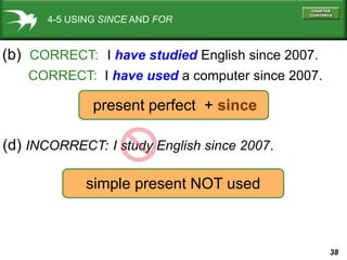38
4-5 USING SINCE AND FOR
(b) CORRECT: I have studied English since 2007.
CORRECT: I have used a computer since 2007.
(d) INCORRECT: I study English since 2007.
present perfect + since
simple present NOT used
 