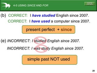 39
4-5 USING SINCE AND FOR
(b) CORRECT: I have studied English since 2007.
CORRECT: I have used a computer since 2007.
(e) INCORRECT: I studied English since 2007.
present perfect + since
simple past NOT used
INCORRECT: I was study English since 2007.
 