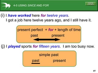 41
4-5 USING SINCE AND FOR
(i) I have worked here for twelve years.
I got a job here twelve years ago, and I still have it.
(j) I played sports for fifteen years. I am too busy now.
present perfect + for + length of time
past present
simple past
past present
 