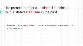 the present perfect with since: Use since
with a stated start time in the past.
 I've lived here since 2001. (2001 is the stated start time. I still live here, so the
action "continues.")
 