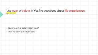 Use ever or before in Yes/No questions about life experiences.
yaşam deneyimleri
 Have you ever eaten Indian food?
 Has he been to Paris before?
 