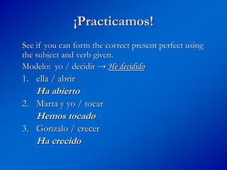¡Practicamos!
See if you can form the correct present perfect using
the subject and verb given.
Modelo: yo / decidir → He decidido
1. ella / abrir
Ha abierto
2. Marta y yo / tocar
Hemos tocado
3. Gonzalo / crecer
Ha crecido
 