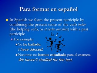 Para formar en español
 In Spanish we form the present participle by
combining the present tense of the verb haber
(the helping verb, or el verbo auxiliar) with a past
participle
 For example:
Yo he bailado.
I have danced.
Nosotros no hemos estudiado para el examen.
We haven’t studied for the test.
 