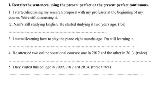 I. Rewrite the sentences, using the present perfect or the present perfect continuous.
1. I started discussing my research proposal with my professor at the beginning of my
course. We're still discussing it.
I2. Nam's still studying English. He started studying it two years ago. (for)
…………………………………………………………………
3. I started learning how to play the piano eight months ago. I'm still learning it.
……………………………………………………………………………………
4. He attended two online vocational courses: one in 2012 and the other in 2013. (twice)
……………………………………………………………………………………………….
5. They visited this college in 2009, 2012 and 2014. (three times)
……………………………………………………………………………………………………………
 