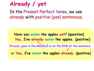 Already / yet
Have you eaten the apples yet? (question)
Yes, I’ve already eaten the apples. (positive)
‘Already’ goes in the MIDDLE or at the END of the sentence.
or Yes, I’ve eaten the apples already. (positive)
In the Present Perfect tense, we use
already with positive (yes) sentences.
 