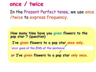 once / twice
How many time have you given flowers to the
pop star ? (question)
I’ve given flowers to a pop star once only.
‘once’ goes at the END of the sentence.
or I’ve given flowers to a pop star only once.
In the Present Perfect tense, we use once
/twice to express frequency.
 