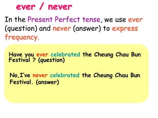 ever / never
Have you ever celebrated the Cheung Chau Bun
Festival ? (question)
No,I’ve never celebrated the Cheung Chau Bun
Festival. (answer)
In the Present Perfect tense, we use ever
(question) and never (answer) to express
frequency.
 