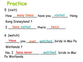 6 (watch)
_______ you ______ _______ birds in Mai Po
Wetlands ?
No, I ____________ ________ birds in Mai
Po Wetlands.
5 (visit)
How ____________ have you ________ Hong
Kong Disneyland ?
I ______________ there _________.
Have watched
have never watched
Practice
many times visited
have visited twice
ever
 