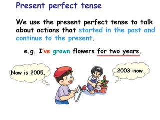 We use the present perfect tense to talk
about actions that started in the past and
continue to the present.
Present perfect tense
e.g. I’ve grown flowers for two years.
2003-now
Now is 2005.
 