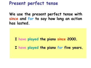 We use the present perfect tense with
since and for to say how long an action
has lasted.
Present perfect tense
I have played the piano since 2000.
I have played the piano for five years.
 