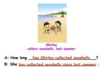 Shirley
collect seashells, last summer
A: How long ____________________________?
B: She ________________________________ .
has Shirley collected seashells
has collected seashells since last summer
 