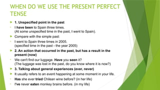 WHEN DO WE USE THE PRESENT PERFECT
TENSE
 1. Unspecified point in the past
• I have been to Spain three times.
(At some unspecified time in the past, I went to Spain).
 Compare with the simple past:
• I went to Spain three times in 2005.
(specified time in the past - the year 2005)
 2. An action that occurred in the past, but has a result in the
present (now)
• We can't find our luggage. Have you seen it?
(The luggage was lost in the past, do you know where it is now?)
 3. Talking about general experiences (ever, never)
 It usually refers to an event happening at some moment in your life.
• Has she ever tried Chilean wine before? (in her life)
• I've never eaten monkey brains before. (in my life)
 