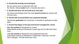  4. Events that recently occurred (just)
• Do you want to go to a restaurant with me?
No, thanks. I've just eaten lunch. (I recently ate lunch.)
 5. Events that have not occurred up to now (yet)
• Are Carlos and Rodrigo here? No, they haven't arrived yet. (they're still
not here now)
 6. Events that occurred before you expected (already)
• I've already graduated from University. (I expected to graduate at a later
date.)
 7. Events that began in the past and haven't changed (for, since)
• Mike has worked at Woodward for 3 years.
(Mike started working at Woodward 3 years ago and he still works there
now.)
• Julie has worked at Woodward since September last year.
(Julie began working at Woodward in September of last year, and that
hasn't changed - she still works here now.)
 