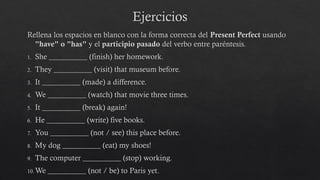 Ejercicios
Rellena los espacios en blanco con la forma correcta del Present Perfect usando
"have" o "has" y el participio pasado del verbo entre paréntesis.
1. She __________ (finish) her homework.
2. They __________ (visit) that museum before.
3. It __________ (made) a difference.
4. We __________ (watch) that movie three times.
5. It __________ (break) again!
6. He __________ (write) five books.
7. You __________ (not / see) this place before.
8. My dog __________ (eat) my shoes!
9. The computer __________ (stop) working.
10.We __________ (not / be) to Paris yet.
 
