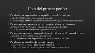Usos del present perfect
 Para hablar de experiencias sin especificar cuándo ocurrieron
I have traveled to Spain. (He viajado a España.)
🔹 No decimos cuándo, solo mencionamos que ha pasado en algún momento.
 Para acciones que comenzaron en el pasado y siguen en el presente
She has lived here for 10 years. (Ella ha vivido aquí por 10 años.)
🔹 La acción no ha terminado, sigue ocurriendo.
 Para acciones que ocurrieron recientemente y tienen un efecto en el presente
I have lost my keys! (¡He perdido mis llaves!)
🔹 La consecuencia en el presente: No puedo entrar a mi casa.
 Para hablar de cambios a lo largo del tiempo
You have grown so much! (¡Has crecido mucho!)
🔹 Algo ha cambiado desde un punto en el pasado hasta ahora.
 