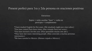 Present perfect para 1ra y 2da persona en oraciones positivas
•I have studied English for five years. (He estudiado inglés por cinco años.)
•You have visited Paris three times. (Has visitado París tres veces.)
•You have learned a lot this year. (Han aprendido mucho este año.)
•They have met many interesting people. (Han conocido a muchas personas
interesantes.)
•We have traveled to Mexico. (Hemos viajado a México.)
Estructura:
Sujeto + verbo auxiliar “have” + verbo en
participio + complemento
 