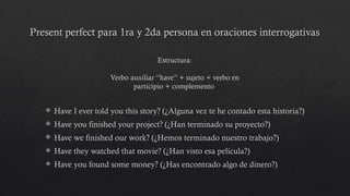 Present perfect para 1ra y 2da persona en oraciones interrogativas
 Have I ever told you this story? (¿Alguna vez te he contado esta historia?)
 Have you finished your project? (¿Han terminado su proyecto?)
 Have we finished our work? (¿Hemos terminado nuestro trabajo?)
 Have they watched that movie? (¿Han visto esa película?)
 Have you found some money? (¿Has encontrado algo de dinero?)
Estructura:
Verbo auxiliar “have” + sujeto + verbo en
participio + complemento
 