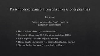 Present perfect para 3ra persona en oraciones positivas
 He has written a book. (Ha escrito un libro.)
 She has lived here since 2015. (Ha vivido aquí desde 2015.)
 It has improved a lot. (Ha mejorado mucho.)
 He has bought a new phone. (Ha comprado un teléfono nuevo.)
 She has finished her book. (Ha terminado su libro.)
Estructura:
Sujeto + verbo auxiliar “has” + verbo en
participio + complemento
 