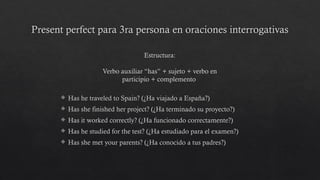 Present perfect para 3ra persona en oraciones interrogativas
 Has he traveled to Spain? (¿Ha viajado a España?)
 Has she finished her project? (¿Ha terminado su proyecto?)
 Has it worked correctly? (¿Ha funcionado correctamente?)
 Has he studied for the test? (¿Ha estudiado para el examen?)
 Has she met your parents? (¿Ha conocido a tus padres?)
Estructura:
Verbo auxiliar “has” + sujeto + verbo en
participio + complemento
 