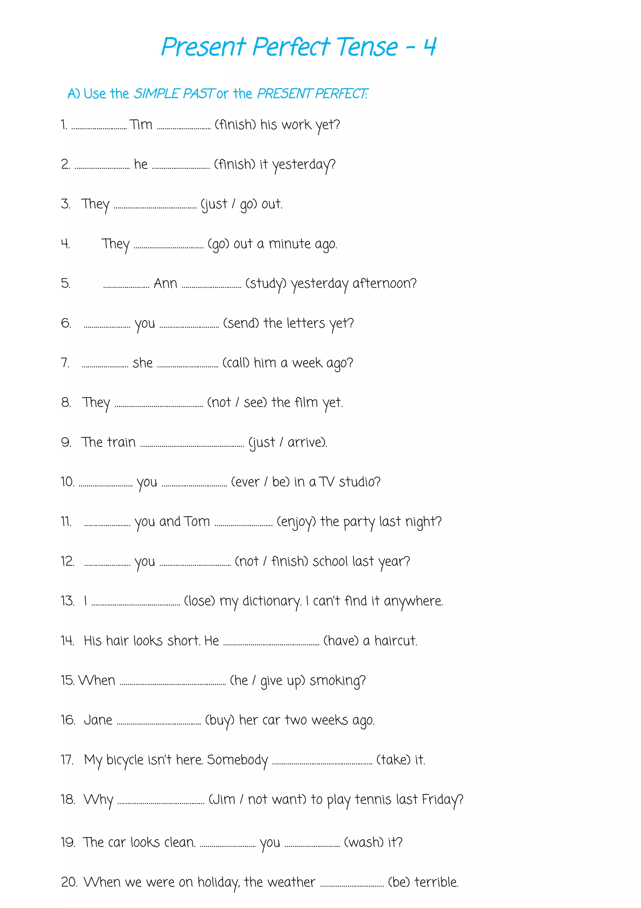 Present Perfect Tense - 4
A) Use the SIMPLE PAST or the PRESENT PERFECT:
1. ……………………….. Tim ………………………. (finish) his work yet?
2. ……………………….. he ………………………… (finish) it yesterday?
3. They ……………………………………. (just / go) out.
4. They ……………………………… (go) out a minute ago.
5. …………………… Ann …………………………. (study) yesterday afternoon?
6. …………………… you …………………………. (send) the letters yet?
7. …………………… she ………………………….. (call) him a week ago?
8. They ………………………………………. (not / see) the film yet.
9. The train ……………………………………………… (just / arrive).
10. ………………………. you ……………………………. (ever / be) in a TV studio?
11. …………………… you and Tom ………………………… (enjoy) the party last night?
12. …………………… you ………………………………. (not / finish) school last year?
13. I ………………………………………. (lose) my dictionary. I can’t find it anywhere.
14. His hair looks short. He ………………………………………….. (have) a haircut.
15. When ………………………………………………. (he / give up) smoking?
16. Jane …………………………………….. (buy) her car two weeks ago.
17. My bicycle isn’t here. Somebody ……………………………………………. (take) it.
18. Why ……………………………………… (Jim / not want) to play tennis last Friday?
19. The car looks clean. ……………………….. you ……………………….. (wash) it?
20. When we were on holiday, the weather …………………………… (be) terrible.