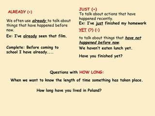 ALREADY (+)
Complete: Before coming to
school I have already....
We often use already to talk about
things that have happened before
now.
Ex: I’ve already seen that film.
JUST (+)
To talk about actions that have
happened recently.
Ex: I’ve just finished my homework
YET (?) (–)
to talk about things that have not
happened before now.
We haven’t eaten lunch yet.
Have you finished yet?
Questions with HOW LONG:
When we want to know the length of time something has taken place.
How long have you lived in Poland?
 