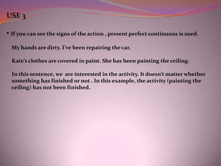 USE 3

• If you can see the signs of the action , present perfect continuous is used.
  My hands are dirty. I’ve been repairing the car.

  Kate’s clothes are covered in paint. She has been painting the ceiling.

  In this sentence, we are interested in the activity. It doesn’t matter whether
  something has finished or not . In this example, the activity (painting the
  ceiling) has not been finished.
 