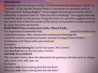 IMPORTANT
Remember that the Present Perfect Continuous has the meaning of "lately" or
"recently." If you use the Present Perfect Continuous in a question such as
"Have you been feeling alright?", it can suggest that the person looks sick or
unhealthy. A question such as "Have you been smoking?" can suggest that you
smell the smoke on the person. Using this tense in a question suggests you can
see, smell, hear or feel the results of the action. It is possible to insult someone
by using this tense incorrectly.
REMEMBER Non-Continuous Verbs/ Mixed Verbs
It is important to remember that Non-Continuous Verbs cannot be used in any
continuous tenses. Also, certain non-continuous meanings for Mixed Verbs
cannot be used in continuous tenses. Instead of using Present Perfect
Continuous with these verbs, you must use Present Perfect.
Examples:
Sam has been having his car for two years. Not Correct
Sam has had his car for two years. Correct
ADVERB PLACEMENT
The examples below show the placement for grammar adverbs such as: always,
only, never, ever, still, just, etc.
Examples:
You have only been waiting here for one hour.
Have you only been waiting here for one hour?
 