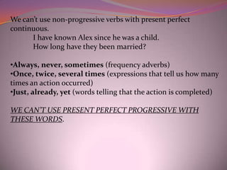 We can’t use non-progressive verbs with present perfect
continuous.
      I have known Alex since he was a child.
      How long have they been married?

•Always, never, sometimes (frequency adverbs)
•Once, twice, several times (expressions that tell us how many
times an action occurred)
•Just, already, yet (words telling that the action is completed)

WE CAN’T USE PRESENT PERFECT PROGRESSIVE WITH
THESE WORDS.
 